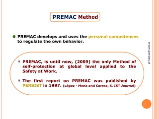 PREMAC develops and uses the personal competences
to regulate the own behavior.
PREMAC, is until now, (2009) the only Method of
self-protection at global level applied to the
Safety at Work.
The first report on PREMAC was published by
PERSIST in 1997. (López - Mena and Correa, S. IST Journal)
www.persist.cl
 