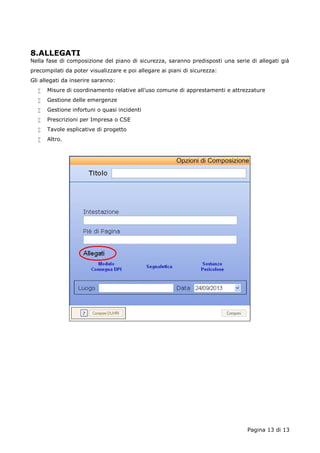 8.ALLEGATI 
Nella fase di composizione del piano di sicurezza, saranno predisposti una serie di allegati già 
precompilati da poter visualizzare e poi allegare ai piani di sicurezza: 
Gli allegati da inserire saranno: 
 Misure di coordinamento relative all’uso comune di apprestamenti e attrezzature 
 Gestione delle emergenze 
 Gestione infortuni o quasi incidenti 
 Prescrizioni per Impresa o CSE 
 Tavole esplicative di progetto 
 Altro. 
Pagina 13 di 13 
