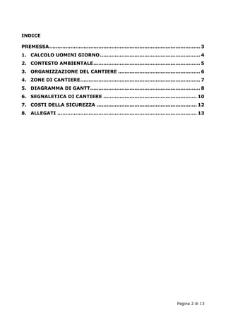 Pagina 2 di 13 
INDICE 
PREMESSA............................................................................................ 3 
1. CALCOLO UOMINI GIORNO............................................................. 4 
2. CONTESTO AMBIENTALE................................................................. 5 
3. ORGANIZZAZIONE DEL CANTIERE .................................................. 6 
4. ZONE DI CANTIERE......................................................................... 7 
5. DIAGRAMMA DI GANTT................................................................... 8 
6. SEGNALETICA DI CANTIERE ......................................................... 10 
7. COSTI DELLA SICUREZZA ............................................................. 12 
8. ALLEGATI ..................................................................................... 13 
 