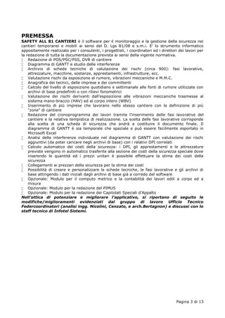 PREMESSA 
SAFETY ALL 81 CANTIERI è il software per il monitoraggio e la gestione della sicurezza nei 
cantieri temporanei e mobili ai sensi del D. Lgs 81/08 e s.m.i. E' lo strumento informatico 
appositamente realizzato per i consulenti, i progettisti, i coordinatori ed i direttori dei lavori per 
la redazione di tutta la documentazione prevista ai sensi della vigente normativa. 
 Redazione di POS/PSC/PSS, DVR di cantiere 
 Diagramma di GANTT e studio delle interferenze 
 Archivio di schede tecniche di valutazione dei rischi (circa 900): fasi lavorative, 
Pagina 3 di 13 
attrezzature, macchine, sostanze, apprestamenti, infrastrutture, ecc. 
 Valutazione rischi da esposizione al rumore, vibrazioni meccaniche e M.M.C. 
 Anagrafica dei tecnici, delle imprese e dei committenti 
 Calcolo del livello di esposizione quotidiano e settimanale alle fonti di rumore utilizzate con 
archivi di base predefiniti o con rilievi fonometrici 
 Valutazione dei rischi derivanti dall’esposizione alle vibrazioni meccaniche trasmesse al 
sistema mano-braccio (HAV) ed al corpo intero (WBV) 
 Inserimento di più imprese che lavorano nello stesso cantiere con la definizione di più 
"zone" di cantiere 
 Redazione del cronoprogramma dei lavori tramite l'inserimento delle fasi lavorative del 
cantiere e la relativa tempistica di realizzazione. La scelta delle fasi lavorative corrisponde 
alla scelta di una scheda di sicurezza che andrà a costituire il documento finale. Il 
diagramma di GANTT è sia temporale che spaziale e può essere facilmente esportato in 
Microsoft Excel 
 Analisi delle interferenze individuate nel diagramma di GANTT con valutazione dei rischi 
aggiuntivi (da poter caricare negli archivi di base) con i relativi DPI correlati 
 Calcolo automatico dei costi della sicurezza: i DPI, gli apprestamenti e le attrezzature 
previste vengono in automatico trasferite alla sezione dei costi della sicurezza speciale dove 
inserendo le quantità ed i prezzi unitari è possibile effettuare la stima dei costi della 
sicurezza 
 Collegamenti ai prezzari della sicurezza per la stima dei costi 
 Possibilità di creare e personalizzare le schede tecniche, le fasi lavorative e gli archivi di 
base attingendo i dati iniziali dagli archivi di base già a corredo del software 
 Opzionale: Modulo per il computo metrico e la contabilità dei lavori edili a corpo ed a 
misura 
 Opzionale: Modulo per la redazione del PIMUS 
 Opzionale: Modulo per la redazione dei Capitolati Speciali d'Appalto 
Nell’ottica di potenziare e migliorare l’applicativo, si riportano di seguito le 
modifiche/miglioramenti evidenziati dal gruppo di lavoro Ufficio Tecnico 
Federcoordinatori (analisi ingg. Nicolini, Cenzato, e arch.Bertagnon) e discussi con lo 
staff tecnico di Infotel Sistemi. 
 