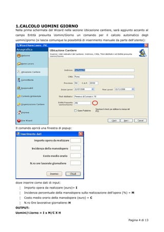1.CALCOLO UOMINI GIORNO 
Nella prima schermata del Wizard nella sezione Ubicazione cantiere, sarà aggiunto accanto al 
campo Entità presunta Uomini/Giorno un comando per il calcolo automatico degli 
uomini/giorno (si lascia comunque la possibilità di inserimento manuale da parte dell’utente): 
Pagina 4 di 13 
Il comando aprirà una finestra di popup: 
dove inserire come dati di input: 
 Importo opera da realizzare (euro)= I 
 Incidenza percentuale della manodopera sulla realizzazione dell’opera (%) = M 
 Costo medio orario della manodopera (euro) = C 
 N.ro Ore lavorative giornaliere: H 
OUTPUT: 
Uomini/Giorno = I x M/C X H 
 