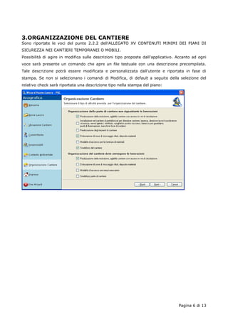 3.ORGANIZZAZIONE DEL CANTIERE 
Sono riportate le voci del punto 2.2.2 dell’ALLEGATO XV CONTENUTI MINIMI DEI PIANI DI 
SICUREZZA NEI CANTIERI TEMPORANEI O MOBILI. 
Possibilità di agire in modifica sulle descrizioni tipo proposte dall’applicativo. Accanto ad ogni 
voce sarà presente un comando che apre un file testuale con una descrizione precompilata. 
Tale descrizione potrà essere modificata e personalizzata dall’utente e riportata in fase di 
stampa. Se non si selezionano i comandi di Modifica, di default a seguito della selezione del 
relativo check sarà riportata una descrizione tipo nella stampa del piano: 
Pagina 6 di 13 
 