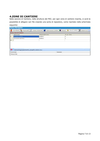 4.ZONE DI CANTIERE 
Nella sezione di Cantiere, nella struttura del PSC; per ogni zona di cantiere inserita, si avrà la 
possibilità di allegare vari file creando una sorta di repository, come riportato nella schermata 
seguente: 
Pagina 7 di 13 
 