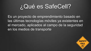 ¿Qué es SafeCell?
Es un proyecto de emprendimiento basado en
las últimas tecnologías móviles ya existentes en
el mercado, aplicados al campo de la seguridad
en los medios de transporte
 