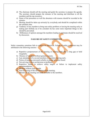 B C Das
Page 3 of 3
d) The chairman should call the meeting and guide the secretary to prepare the agenda.
The secretary should prepare the minutes of the meeting and distribute to all the
members and the top executive.
e) Name of the presentees as well the absentees with reasons should be recorded in the
minutes.
f) Meeting should be taken up seriously by everybody and should be completed within
the schedule time.
g) Tendency of any member to bring non-safery problem or leaving the meeting early or
tasking part fretfully (as if he considers ha has some more important things to do)
should be prevented.
h) Differences of opinion amongst the members leading to stalemate should be resolved
by discussion.
FAILURE OF SAFETY COMMITTEE
Safety committee sometime fails to achieve its objectives. Failure of safety committee may be
attributed to the following reasons:-
a) Repetitive postponement of the meeting or meeting held after a long gap or hold
irregularly.
b) Absence of members without genuine reasons.
c) Late attendance of a several members or members leaving early.
d) Notice of meeting conveyed verbally or pasted on notice board.
e) Not arriving to clear out decision to problems.
f) Repetitive failure to achieve safety targets or failure to implement safety
recommendations.
g) Meeting without clear agenda.
h) Non-reviewing of the old minutes of the meeting.
i) Minutes of the meeting not made available to the members.
 