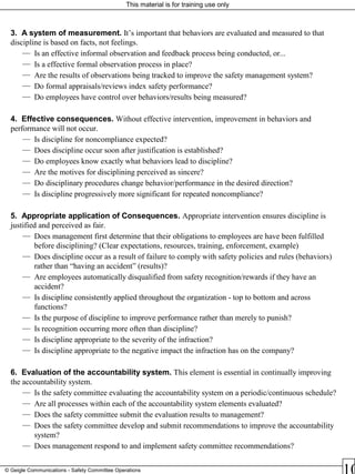 This material is for training use only
© Geigle Communications - Safety Committee Operations
3. A system of measurement. It’s important that behaviors are evaluated and measured to that
discipline is based on facts, not feelings.
— Is an effective informal observation and feedback process being conducted, or...
— Is a effective formal observation process in place?
— Are the results of observations being tracked to improve the safety management system?
— Do formal appraisals/reviews index safety performance?
— Do employees have control over behaviors/results being measured?
4. Effective consequences. Without effective intervention, improvement in behaviors and
performance will not occur.
— Is discipline for noncompliance expected?
— Does discipline occur soon after justification is established?
— Do employees know exactly what behaviors lead to discipline?
— Are the motives for disciplining perceived as sincere?
— Do disciplinary procedures change behavior/performance in the desired direction?
— Is discipline progressively more significant for repeated noncompliance?
5. Appropriate application of Consequences. Appropriate intervention ensures discipline is
justified and perceived as fair.
— Does management first determine that their obligations to employees are have been fulfilled
before disciplining? (Clear expectations, resources, training, enforcement, example)
— Does discipline occur as a result of failure to comply with safety policies and rules (behaviors)
rather than “having an accident” (results)?
— Are employees automatically disqualified from safety recognition/rewards if they have an
accident?
— Is discipline consistently applied throughout the organization - top to bottom and across
functions?
— Is the purpose of discipline to improve performance rather than merely to punish?
— Is recognition occurring more often than discipline?
— Is discipline appropriate to the severity of the infraction?
— Is discipline appropriate to the negative impact the infraction has on the company?
6. Evaluation of the accountability system. This element is essential in continually improving
the accountability system.
— Is the safety committee evaluating the accountability system on a periodic/continuous schedule?
— Are all processes within each of the accountability system elements evaluated?
— Does the safety committee submit the evaluation results to management?
— Does the safety committee develop and submit recommendations to improve the accountability
system?
— Does management respond to and implement safety committee recommendations?
 