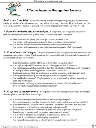 This material is for training use only
© Geigle Communications - Safety Committee Operations
Evaluation Checklist. An effective safety incentive/recognition system, like accountability,
involves a number of very important processes within six primary elements. Here's a simple checklist
your safety committee can use to evaluate your incentive/recognition system. (Y=Yes, N=No)
1. Formal standards and expectations. It's important that recognition and reward
policies and expectations are clearly written and communicated to all employees.
 Do written policies, plans, processes, procedures, practices exist?
 Are policies and procedures discussed with new employees at orientation?
 Are policies and procedures communicated adequately to employees?
 Are policies and procedures written in the primary language(s) of all employees?
2. Commitment and support. Equally important is that management commit resources and
support employee involvement. Employees must feel comfortable and believe they'll be recognized
and rewarded for their involvement.
 Is commitment and support addressed in the written recognition plan?
 Are employees provided adequate resources in support of their involvement.
 Are employees educated and trained so that they have the knowledge and skills required to
actively participate, make suggestions or otherwise contribute?
 Is adequate time provided for involvement in safety committees and other activities?
 Is management leadership evident through their involvement in safety?
 Are workloads reasonable? (Employees can get involved in safety without jeopardizing
other responsibilities)
 Do employees suffer any negative consequences as a result of their involvement?
 Does recognition occur more often than discipline?
3. A system of measurement. It's important that behaviors are evaluated and measured to
that discipline is based on facts, not feelings.
 Is a measurement process addressed in the written recognition plan?
 Is recognition criteria based on behaviors/activities over which employees have control?
 Is recognition based solely on results/outcomes? (number of accidents, mod rate, etc)
 Is measurement criteria clearly communicated and understood?
 Do sustained performance of mandatory behaviors result in personal recognition?
 Do voluntary behaviors result in personal recognition and reward?
 Are incentives deliberately designed to increase desired behaviors?
 Are rewards controlled and monitored by management?
 Are standard procedures used to identify employees, activities, incentives?
Effective Incentive/Recognition Systems
 
