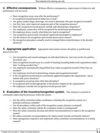 This material is for training use only
© Geigle Communications - Safety Committee Operations
4. Effective consequences. Without effective consequences, improvement in behaviors and
performance will not occur.
 Does recognition occur soon after the performance?
 Is recognition/reward based on behaviors or luck?
 Are games (safety bingo, drawings, etc) used to determine who gets recognize/rewarded?
 Are first, best, most improved categories part of the recognition process?
 Does the recognition/reward process include individual/group competition?
 Are employees certain they will be recognized for professional performance?
 Do employees know exactly what behaviors lead to recognition?
 Are recognition and rewards considered significant/meaningful to employees?
 Are the motives for recognition and rewards perceived as sincere?
 Do recognition procedures actually result in changed behavior/performance in the desired
direction?
5. Appropriate application. Appropriate intervention ensures discipline is justified and
perceived as fair.
 Are recognition and reward contingent on individual behavior. (not next on the list, politics,
favoritism, etc)
 Does recognition/reward occur as a result of meeting/exceeding behavioral expectations rather
than "working accident free."
 Are employees automatically disqualified from safety recognition/rewards if they have an
accident?
 Are employees involved in determining criteria and recognition/rewards?
 Is the recognition/reward process consistently applied throughout the organization - top to
bottom and across functions?
 Is recognition occurring more often than discipline?
 Is recognition and reward appropriate to the positive impact on the organization?
 Do employees consider the recognition/reward process fair?
6. Evaluation of the incentive/recognition system. This element is essential in
continually improving the processes within the system.
 Are the safety committee/safety coordinator evaluating the recognition system on a
periodic/continuous schedule?
 Are all procedures within each of the recognition system elements evaluated?
 Does the safety committee submit the evaluation results to management?
 Does the safety committee develop and submit recommendations to improve the recognition
system?
 Do safety committee recommendations for improvement include cost/benefit analysis?
 Does management respond to and implement safety committee recommendations in a timely
manner?
 