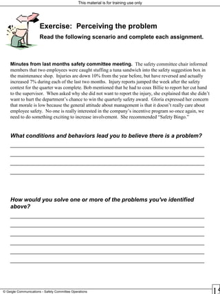 This material is for training use only
© Geigle Communications - Safety Committee Operations
Exercise: Perceiving the problem
Read the following scenario and complete each assignment.
Minutes from last months safety committee meeting. The safety committee chair informed
members that two employees were caught stuffing a tuna sandwich into the safety suggestion box in
the maintenance shop. Injuries are down 10% from the year before, but have reversed and actually
increased 7% during each of the last two months. Injury reports jumped the week after the safety
contest for the quarter was complete. Bob mentioned that he had to coax Billie to report her cut hand
to the supervisor. When asked why she did not want to report the injury, she explained that she didn’t
want to hurt the department’s chance to win the quarterly safety award. Gloria expressed her concern
that morale is low because the general attitude about management is that it doesn’t really care about
employee safety. No one is really interested in the company’s incentive program so once again, we
need to do something exciting to increase involvement. She recommended “Safety Bingo.”
What conditions and behaviors lead you to believe there is a problem?
_______________________________________________________________________
_______________________________________________________________________
_______________________________________________________________________
_______________________________________________________________________
How would you solve one or more of the problems you've identified
above?
_______________________________________________________________________
_______________________________________________________________________
_______________________________________________________________________
_______________________________________________________________________
_______________________________________________________________________
_______________________________________________________________________
 
