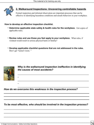 This material is for training use only
© Geigle Communications - Safety Committee Operations
How to develop an effective inspection checklist.
• Determine applicable state safety & health rules for the workplace. Get copies of
applicable rules.
• Review rules and use those you feel apply to your workplace. What rules, if
violated would result in serious physical harm or fatality?
• Develop applicable checklist questions that are not addressed in the rules.
Don’t get “tunnel vision. ”
2. Walkaround Inspections: Uncovering controllable hazards
Formal inspection and informal observation are important processes that can be
effective in identifying hazardous conditions and unsafe behaviors in your workplace.
Why is the walkaround inspection ineffective in identifying
the causes of most accidents?
_____________________________________________________________
_
_____________________________________________________________
_
_____________________________________________________________
_How do we overcome this weakness in the inspection process?
_______________________________________________________________
_______________________________________________________________
_______________________________________________________________
To be most effective, who should be involved in the inspection process?
_________________________________________________________________________
_________________________________________________________________________
_________________________________________________________________________
 