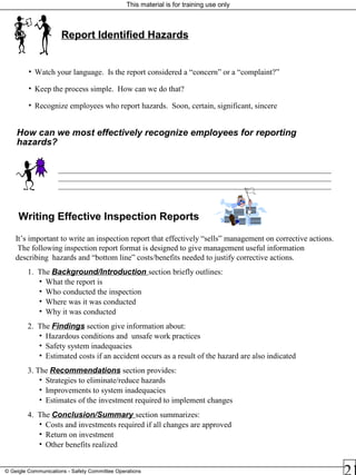 This material is for training use only
© Geigle Communications - Safety Committee Operations
It’s important to write an inspection report that effectively “sells” management on corrective actions.
The following inspection report format is designed to give management useful information
describing hazards and “bottom line” costs/benefits needed to justify corrective actions.
1. The Background/Introduction section briefly outlines:
• What the report is
• Who conducted the inspection
• Where was it was conducted
• Why it was conducted
2. The Findings section give information about:
• Hazardous conditions and unsafe work practices
• Safety system inadequacies
• Estimated costs if an accident occurs as a result of the hazard are also indicated
3. The Recommendations section provides:
• Strategies to eliminate/reduce hazards
• Improvements to system inadequacies
• Estimates of the investment required to implement changes
4. The Conclusion/Summary section summarizes:
• Costs and investments required if all changes are approved
• Return on investment
• Other benefits realized
Writing Effective Inspection Reports
Report Identified Hazards
• Watch your language. Is the report considered a “concern” or a “complaint?”
• Keep the process simple. How can we do that?
• Recognize employees who report hazards. Soon, certain, significant, sincere
How can we most effectively recognize employees for reporting
hazards?
_____________________________________________________________________
_____________________________________________________________________
_____________________________________________________________________
 