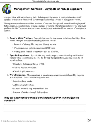 This material is for training use only
© Geigle Communications - Safety Committee Operations
Management Controls - Eliminate or reduce exposure
Any procedure which significantly limits daily exposure by control or manipulation of the work
schedule or manner in which work is performed is considered a means of management control.
Management controls may result in a reduction of exposure through such methods as changing work
habits, improving sanitation and hygiene practices, or making other changes in the way the employee
performs the job. The use of personal protective equipment is not considered a means of management
control.
1. General Work Practices. Some of these may be very general in their applicability. These
control strategies include housekeeping activities such as:
• Removal of tripping, blocking, and slipping hazards;
• Wearing personal protective equipment (PPE); and
• Wetting down surfaces to keep toxic dust out of the air.
2. Specific Procedures. Specific jobs may require steps to ensure the safety and health of
workers while accomplishing the job. To develop these procedures, you may conduct a job
hazard analysis.
• Procedures that require the use of PPE
• Scaffold erection procedures
• Chemical spill procedures
3. Work Schedules. Measures aimed at reducing employee exposure to hazard by changing
work schedules. These control strategies include:
• Lengthened rest breaks,
• Additional relief workers,
• Exercise breaks to vary body motions, and
• Rotation of workers through different jobs
Why are engineering controls considered superior to management
controls?
________________________________________________________________________________________
________________________________________________________________________________________
________________________________________________________________________________________
 