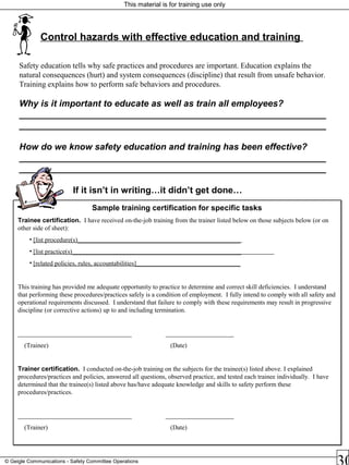 This material is for training use only
© Geigle Communications - Safety Committee Operations
Control hazards with effective education and training
Safety education tells why safe practices and procedures are important. Education explains the
natural consequences (hurt) and system consequences (discipline) that result from unsafe behavior.
Training explains how to perform safe behaviors and procedures.
Why is it important to educate as well as train all employees?
_____________________________________________________________
_____________________________________________________________
How do we know safety education and training has been effective?
_____________________________________________________________
_____________________________________________________________
If it isn’t in writing…it didn’t get done…
Sample training certification for specific tasks
Trainee certification. I have received on-the-job training from the trainer listed below on those subjects below (or on
other side of sheet):
• [list procedure(s)__________________________________________________
• [list practice(s)____________________________________________________
• [related policies, rules, accountabilities]________________________________
This training has provided me adequate opportunity to practice to determine and correct skill deficiencies. I understand
that performing these procedures/practices safely is a condition of employment. I fully intend to comply with all safety and
operational requirements discussed. I understand that failure to comply with these requirements may result in progressive
discipline (or corrective actions) up to and including termination.
___________________________________ _____________________
(Trainee) (Date)
Trainer certification. I conducted on-the-job training on the subjects for the trainee(s) listed above. I explained
procedures/practices and policies, answered all questions, observed practice, and tested each trainee individually. I have
determined that the trainee(s) listed above has/have adequate knowledge and skills to safety perform these
procedures/practices.
___________________________________ _____________________
(Trainer) (Date)
Sample training certification for specific tasks
Trainee certification. I have received on-the-job training from the trainer listed below on those subjects below (or on
other side of sheet):
• [list procedure(s)__________________________________________________
• [list practice(s)____________________________________________________
• [related policies, rules, accountabilities]________________________________
This training has provided me adequate opportunity to practice to determine and correct skill deficiencies. I understand
that performing these procedures/practices safely is a condition of employment. I fully intend to comply with all safety and
operational requirements discussed. I understand that failure to comply with these requirements may result in progressive
discipline (or corrective actions) up to and including termination.
___________________________________ _____________________
(Trainee) (Date)
Trainer certification. I conducted on-the-job training on the subjects for the trainee(s) listed above. I explained
procedures/practices and policies, answered all questions, observed practice, and tested each trainee individually. I have
determined that the trainee(s) listed above has/have adequate knowledge and skills to safety perform these
procedures/practices.
___________________________________ _____________________
(Trainer) (Date)
 