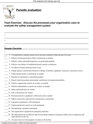 This material is for training use only
© Geigle Communications - Safety Committee Operations
Sample Checklist
____ 1. A comprehensive baseline hazard survey has been conducted within the past five years.
____ 2. Effective job hazard analysis (JHA) is performed, as needed.
____ 3. Effective safety and health inspections are performed regularly.
____ 4. Effective surveillance of established hazard controls is conducted.
____ 5. An effective hazard reporting system exists.
____ 6. Change analysis is performed whenever a change in facilities, equipment, materials, or processes occurs.
____ 7. Expert hazard analysis is performed, as needed.
____ 8. Hazards are eliminated or controlled promptly.
____ 9. Hazard control procedures demonstrate a preference for engineering methods.
____ 10. Effective engineering controls are in place, as needed.
____ 11. Effective administrative controls are in place, as needed.
____ 12. Safety and health rules are written.
____ 13. Safe work practices are written.
____ 14. Personal protective equipment is effectively used as needed.
____ 15. Effective preventive and corrective maintenance is performed.
____ 16. Emergency equipment is well maintained.
____ 17. Engineered hazard controls are well maintained.
____ 18. Housekeeping is properly maintained.
____ 19. The organization is prepared for emergency situations.
____ 20. The organization has an effective plan for providing competent emergency medical care to employees and
others present on the site.
____ 21. An early-return-to-work program is in place at the facility.
Periodic evaluation
Team Exercise: Discuss the processes your organization uses to
evaluate the safety management system.
_________________________________________________________________________
_
_________________________________________________________________________
_
_________________________________________________________________________
_
_________________________________________________________________________
_
_________________________________________________________________________
_
 