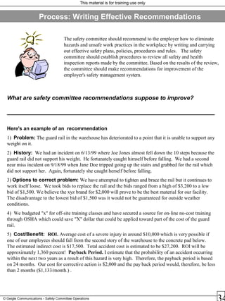 This material is for training use only
© Geigle Communications - Safety Committee Operations
Process: Writing Effective Recommendations
The safety committee should recommend to the employer how to eliminate
hazards and unsafe work practices in the workplace by writing and carrying
out effective safety plans, policies, procedures and rules. The safety
committee should establish procedures to review all safety and health
inspection reports made by the committee. Based on the results of the review,
the committee should make recommendations for improvement of the
employer's safety management system.
What are safety committee recommendations suppose to improve?
________________________________________________________________
Here's an example of an recommendation
1) Problem: The guard rail in the warehouse has deteriorated to a point that it is unable to support any
weight on it.
2) History: We had an incident on 6/13/99 where Joe Jones almost fell down the 10 steps because the
guard rail did not support his weight. He fortunately caught himself before falling. We had a second
near miss incident on 9/18/99 when Jane Doe tripped going up the stairs and grabbed for the rail which
did not support her. Again, fortunately she caught herself before falling.
3) Options to correct problem: We have attempted to tighten and brace the rail but it continues to
work itself loose. We took bids to replace the rail and the bids ranged from a high of $3,200 to a low
bid of $1,500. We believe the xyz brand for $2,000 will prove to be the best material for our facility.
The disadvantage to the lowest bid of $1,500 was it would not be guaranteed for outside weather
conditions.
4) We budgeted "x" for off-site training classes and have secured a source for on-line no-cost training
through OSHA which could save "X" dollar that could be applied toward part of the cost of the guard
rail.
5) Cost/Benefit: ROI. Average cost of a severe injury in around $10,000 which is very possible if
one of our employees should fall from the second story of the warehouse to the concrete pad below.
The estimated indirect cost is $17,500. Total accident cost is estimated to be $27,200. ROI will be
approximately 1,360 percent! Payback Period. I estimate that the probability of an accident occurring
within the next two years as a result of this hazard is very high. Therefore, the payback period is based
on 24 months. Our cost for corrective action is $2,000 and the pay back period would, therefore, be less
than 2 months ($1,133/month.) .
 