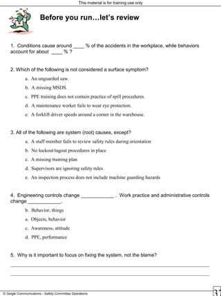 This material is for training use only
© Geigle Communications - Safety Committee Operations
Before you run…let’s review
1. Conditions cause around ____ % of the accidents in the workplace, while behaviors
account for about ____ % ?
2. Which of the following is not considered a surface symptom?
a. An unguarded saw.
b. A missing MSDS.
c. PPE training does not contain practice of spill procedures.
d. A maintenance worker fails to wear eye protection.
e. A forklift driver speeds around a corner in the warehouse.
3. All of the following are system (root) causes, except?
a. A staff member fails to review safety rules during orientation
b. No lockout/tagout procedures in place
c. A missing training plan
d. Supervisors are ignoring safety rules
e. An inspection process does not include machine guarding hazards
4. Engineering controls change ____________ . Work practice and administrative controls
change ____________.
b. Behavior, things
a. Objects, behavior
c. Awareness, attitude
d. PPE, performance
5. Why is it important to focus on fixing the system, not the blame?
_________________________________________________________________________________
_________________________________________________________________________________
 