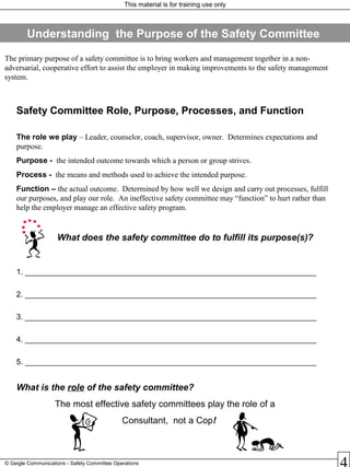This material is for training use only
© Geigle Communications - Safety Committee Operations
Safety Committee Role, Purpose, Processes, and Function
The role we play – Leader, counselor, coach, supervisor, owner. Determines expectations and
purpose.
Purpose - the intended outcome towards which a person or group strives.
Process - the means and methods used to achieve the intended purpose.
Function – the actual outcome. Determined by how well we design and carry out processes, fulfill
our purposes, and play our role. An ineffective safety committee may “function” to hurt rather than
help the employer manage an effective safety program.
What does the safety committee do to fulfill its purpose(s)?
1. ___________________________________________________________________
2. ___________________________________________________________________
3. ___________________________________________________________________
4. ___________________________________________________________________
5. ___________________________________________________________________
What is the role of the safety committee?
The most effective safety committees play the role of a
Consultant, not a Cop!
The primary purpose of a safety committee is to bring workers and management together in a non-
adversarial, cooperative effort to assist the employer in making improvements to the safety management
system.
Understanding the Purpose of the Safety Committee
 