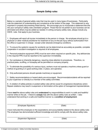 This material is for training use only
© Geigle Communications - Safety Committee Operations
Below is a sample of general safety rules that may be used in many types of businesses. Particularly
note the statement of understanding and compliance at the bottom of the page. This statement is very
important in properly documenting initial training. We encourage you to incorporate a statement like this
into your company’s safety rules orientation program. Those that do not pertain to your business can be
eliminated and others may be added as needed. In writing company safety rules, always include any
OSHA rules that apply to your business.
1. Employees will report all injuries immediately to the person in charge. No employee should go to a
physician or other medical practitioner for treatment of any on-the-job injury without authorization from
the office or supervisor in charge - except under absolute emergency conditions.
2. To ensure the systemic causes for accidents can be determined as accurately as possible, complete
cooperation in accident investigation is required of all employees.
3. Personal protective equipment (PPE) must be worn when required on specific jobs. Any deficiencies
in the required PPE must be reported to the supervisor immediately.
4. Our workplace is inherently dangerous, requiring close attention to procedures. Therefore, no
practical jokes, scuffling, or horseplay will be permitted on company property.
5. To eliminate the possibility of a serious injury, workers must not operate a machine unless guard or
method of guarding is in good working order, in place, and operative.
6. Only authorized persons should operate machinery or equipment.
7. Safety recommendations or hazard alerts are encouraged. Recommendations/alerts will be reported
to your supervisor or directly to a member of the safety committee.
8. A violation of safety policies or posted safety rules will be cause for progressive disciplinary action.
Repeat violations may result in suspension or termination at the option of management representatives.
I have read the above safety rules and understand my responsibilities to work in a safe and healthful
manner while on the job. I intend to comply fully with the above safety rules as written. I also
understand that working in a safe and healthful manner is a condition of employment.
__________________________________________ _______________________
(Employee Signature) (Date)
I have instructed this employee on the expectations and accountability related to the above safety rules
The employee has demonstrated sufficient knowledge and skill to comply with the above safety rules.
__________________________________________ _______________________
(Supervisor Signature) (Date)
Sample Safety rules
 