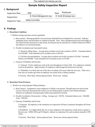 This material is for training use only
© Geigle Communications - Safety Committee Operations
Sample Safety Inspection Report
I. Background
Inspection Date_____________________ Dept. _______________
Inspector(s) ______________________ __________________________
Inspection Type ____________________________________________________
II. Findings
A. Hazardous Conditions
1. Platform storage area does not have guardrails.
a. Root cause(s). Missing guardrails were previously identified but not budgeted for correction. Indicates
inadequate policy and procedures to respond to hazards. Note: Since management has prior knowledge of
this hazard and has elected not to take action, this hazard may be classified as a willful violation by OSHA
and subject to an increased penalty.
b. Possible Accident(s) and Associated Cost(s):
(1 Struck by falling object. Average direct accident cost for this accident is $9,851. Estimated indirect
cost $36,000. Total estimated cost if accident occurs is $45,851.
(2 Fall from elevated platform. Average direct accident cost for this accident it $15,668. Estimated
indirect cost $60,000. Total estimated cost if accident occurs is $75,668.
c. Exposure, Probability and Severity:
(1 Exposure. Twelve employees work in the area throughout an 8-hour shift. Five employees routinely
work on the platform. Approximately 30 employees walk through the hazard area each day.
(2 Probability. It is likely that one of the above accidents will occur within the next year. There was a
near miss six months ago when an employee was nearly hit by a falling container.
(3 Severity. Most likely: Serious physical harm. Worst case: Fatality.
B. Hazardous Work Practices:
1. Workers are using improper lifting techniques:
a. Root Cause(s). Equipment to assist employees in lifting is not present. Through interviews and records
reviews it has been determined that workers are not being properly trained in safe lifting techniques.
Indicates an inadequate training program addressing ergonomics hazards.
b. Possible Accident(s): Overexertion - Lifting. Average cost = $9,956. Estimated indirect cost = $40,000.
Total = $49,956.
c. Exposure, Probability and Severity.
(1 Exposure. All employee in the warehouse are expected to lift heavy containers throughout all 8-hour
work shifts.
(2 Probability. It is highly likely that one or more employees will experience a back strain or sprain in
the next year. OSHA 200 Log/101 Reports indicate we experience five such accidents annually (1995-
1999).
(3 Severity. Most likely: Serious physical harm. Worst case: Serious physical harm.
Warehouse9/00
B. Wood (Management rep.) R. Smith (Employee rep.)
Safety Committee
 