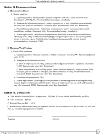 This material is for training use only
© Geigle Communications - Safety Committee Operations
Section III. Recommendations.
A. Hazardous Conditions:
1. Missing guardrails.
a. Engineering controls. Install guardrail system in compliance with OSHA safety and health rules.
Investment: $1,5000-$2,300. Recommended correction date: Immediately.
b. Work practice/Administrative controls. Instruct employees not to work on platform unless absolutely
necessary until guardrails are installed. Investment: $500. Recommended action date: Immediately.
c. Personal Protective Equipment. Fall restraint system should be used by workers on platform until
guardrails are installed. Investment: $400. Recommended action date: Immediately.
d. System improvements. (Weaknesses/recommendations in the safety system may be determined most
effectively by the safety coordinator/committee) Improve inspection procedures to include management
review of inspection reports. Establish policy/procedures to ensure reasonable response times to
recommendations. Investment: $1000
B. Hazardous Work Practices:
1. Unsafe lifting techniques.
a. Engineering controls. Purchase equipment to lift heavy containers. Cost: $12,000. Recommended action
date: 1/1/98.
b. Work practice/Administrative controls.
(1 Train all employees on safe lifting techniques and use of personal protective equipment. Investment:
$1,000. Recommended action date: Immediately.
(2 Train management on accountability system. Ensure warehouse supervisors properly monitor lifting
techniques, provide feedback to employees, and enforce safety rule on lifting for repeated violations.
Investment: $1000. Recommended action date: Immediately.
c. Personal protective equipment. N/A.
d. System improvements. Establish policies and procedures to ensure adequate safety training in a timely
manner. Improve/reinforce accountability policy. Ensure all employees review and certify understanding of
new rule. Investment: $3000. Recommended action date: Immediately.
Section IV. Conclusion:
A. Total potential direct and indirect accident costs : $171,000 (Does not include possible OSHA penalties)
B. Total investment: $24,700
C. Estimated five-year ROI = 692%
C. Commendable: Observations during the inspection indicated that safe use of forklifts was excellent. All isles were
clear and housekeeping in general was excellent.
_____________________________________ _____________________________________
Inspector Inspector
 