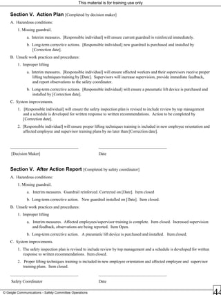 This material is for training use only
© Geigle Communications - Safety Committee Operations
Section V. Action Plan [Completed by decision maker]
A. Hazardous conditions:
1. Missing guardrail.
a. Interim measures. [Responsible individual] will ensure current guardrail is reinforced immediately.
b. Long-term corrective actions. [Responsible individual] new guardrail is purchased and installed by
[Correction date].
B. Unsafe work practices and procedures:
1. Improper lifting
a. Interim measures. [Responsible individual] will ensure affected workers and their supervisors receive proper
lifting techniques training by [Date]. Supervisors will increase supervision, provide immediate feedback,
and report observations to the safety coordinator.
b. Long-term corrective actions. [Responsible individual] will ensure a pneumatic lift device is purchased and
installed by [Correction date].
C. System improvements.
1. [Responsible individual] will ensure the safety inspection plan is revised to include review by top management
and a schedule is developed for written response to written recommendations. Action to be completed by
[Correction date].
2. [Responsible individual] will ensure proper lifting techniques training is included in new employee orientation and
affected employee and supervisor training plans by no later than [Correction date].
_________________________________ _________________________________
[Decision Maker] Date
Section V. After Action Report [Completed by safety coordinator]
A. Hazardous conditions:
1. Missing guardrail.
a. Interim measures. Guardrail reinforced. Corrected on [Date]. Item closed
b. Long-term corrective action. New guardrail installed on [Date]. Item closed.
B. Unsafe work practices and procedures:
1. Improper lifting
a. Interim measures. Affected employees/supervisor training is complete. Item closed. Increased supervision
and feedback, observations are being reported. Item Open.
b. Long-term corrective action. A pneumatic lift device is purchased and installed. Item closed.
C. System improvements.
1. The safety inspection plan is revised to include review by top management and a schedule is developed for written
response to written recommendations. Item closed.
2. Proper lifting techniques training is included in new employee orientation and affected employee and supervisor
training plans. Item closed.
_________________________________ _________________________________
Safety Coordinator Date
 