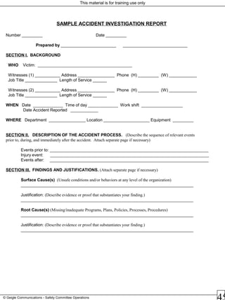 This material is for training use only
© Geigle Communications - Safety Committee Operations
SAMPLE ACCIDENT INVESTIGATION REPORT
Number _________ Date _________
Prepared by ________________________ ____________________________
SECTION I. BACKGROUND
WHO Victim: _________________________________________
Witnesses (1) ___________ Address ________________ Phone (H) _________ (W) ____________
Job Title ______________ Length of Service ______
Witnesses (2) ___________ Address ________________ Phone (H) _________ (W) ____________
Job Title ______________ Length of Service ______
WHEN Date _____________ Time of day _____________ Work shift __________________
Date Accident Reported ____________
WHERE Department ________________ Location ____________________ Equipment _________
SECTION II. DESCRIPTION OF THE ACCIDENT PROCESS. (Describe the sequence of relevant events
prior to, during, and immediately after the accident. Attach separate page if necessary)
Events prior to: _____________________________________________________________________
Injury event: _____________________________________________________________________
Events after: _____________________________________________________________________
SECTION III. FINDINGS AND JUSTIFICATIONS. (Attach separate page if necessary)
Surface Cause(s) (Unsafe conditions and/or behaviors at any level of the organization)
___________________________________________________________________________
Justification: (Describe evidence or proof that substantiates your finding.)
___________________________________________________________________________
Root Cause(s) (Missing/inadequate Programs, Plans, Policies, Processes, Procedures)
___________________________________________________________________________
Justification: (Describe evidence or proof that substantiates your finding.)
___________________________________________________________________________
 