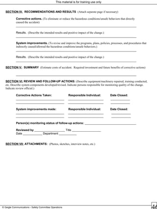 This material is for training use only
© Geigle Communications - Safety Committee Operations
SECTION IV. RECOMMENDATIONS AND RESULTS (Attach separate page if necessary)
Corrective actions. (To eliminate or reduce the hazardous conditions/unsafe behaviors that directly
caused the accident)
___________________________________________________________________________
Results. (Describe the intended results and positive impact of the change.)
___________________________________________________________________________
System improvements. (To revise and improve the programs, plans, policies, processes, and procedures that
indirectly caused/allowed the hazardous conditions/unsafe behaviors.)
___________________________________________________________________________
Results. (Describe the intended results and positive impact of the change.)
___________________________________________________________________________
SECTION V: SUMMARY (Estimate costs of accident. Required investment and future benefits of corrective actions)
___________________________________________________________________________
SECTION VI: REVIEW AND FOLLOW-UP ACTIONS: (Describe equipment/machinery repaired, training conducted,
etc. Describe system components developed/revised. Indicate persons responsible for monitoring quality of the change.
Indicate review official.)
Corrective Actions Taken: Responsible Individual: Date Closed:
______________________________ ______________________ ____________
______________________________ ______________________ ____________
System improvements made: Responsible Individual: Date Closed:
______________________________ ______________________ ____________
______________________________ ______________________ ____________
Person(s) monitoring status of follow-up actions: ________________________________
Reviewed by ___________________ Title __________________
Date ____________ Department ___________
SECTION VII: ATTACHMENTS: (Photos, sketches, interview notes, etc.)
 