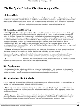 This material is for training use only
© Geigle Communications - Safety Committee Operations
“Fix The System” Incident/Accident Analysis Plan
1.0 General Policy
____________________ considers employees to be our most valued asset and as such we will ensure that all incident and
accidents are analyzed to correct the hazardous conditions, unsafe practices, and improve related system weaknesses that
produced them. This incident/accident analysis plan has been developed to ensure our policy is effectively implemented.
____________________ will ensure this plan is communicated, maintained and updated as appropriate.
2.0 Incident/Accident Reporting
2.1 Background. We can’t analyze incidents and accidents if they are not reported. A common reason that they go
unreported is that the incident/accident analysis process is perceived to be a search for the “guilty party” rather than a
search for the facts. We agree with current research that indicates most accidents are ultimately caused by missing or
inadequate system weaknesses. Management will assume responsibility for improving these system weaknesses. When
we handle incident/accident analysis as a search for facts, the all employees are more likely to work together to report
incidents/accidents and to correct deficiencies, be they procedural, training, human error, managerial, or other.
Consequently, our policy is to analyze accidents to primarily determine how we can fix the system. We will not
investigate accidents to determine liability. A “no-fault” incident/accident analysis policy will help ensure we improve all
aspects of our manufacturing process.
2.2 Policy. All employees will report immediately to their supervisor, any unusual or out of the ordinary condition or
behavior at any level of the organization that has or could cause an injury or illness of any kind.
Supervisors will recognize employees immediately when an employee reports an injury or a hazard that could cause
serious physical harm or fatality, or could result in production downtime. (See recognition program procedures)
2.3 _____________________ will ensure effective reporting procedures are developed so that we can quickly eliminate
or reduce hazardous conditions, unsafe practices, and system weaknesses.
3.0 Preplanning.
Effective incident/accident analysis starts before the event occurs by establishing a well thought-out incident/accident
analysis process. Preplanning is crucial to ensure accurate information is obtained before it is lost over time following the
incident/accident as a result of cleanup efforts or possible blurring of people’s recollections.
4.0 Incident/Accident Analysis.
4.1 All supervisors are assigned the responsibility for analyzing incidents in their departments. All supervisors will be
familiar with this plan and properly trained in analysis procedures.
4.2 Each department supervisor will immediately analyze all incidents (near hits) that might have resulted in serious
injury or fatality. Supervisors will analyze incidents that might have resulted in minor injury or property damage within 4
hours from notification.
4.3 The supervisor will complete and submit a written incident/minor injury report through management levels to the
plant superintendent. If within the capability/authority of the supervisor, corrective actions will begin immediately to
eliminate or reduce the hazardous condition or unsafe work practice the might result in injury or illness.
 
