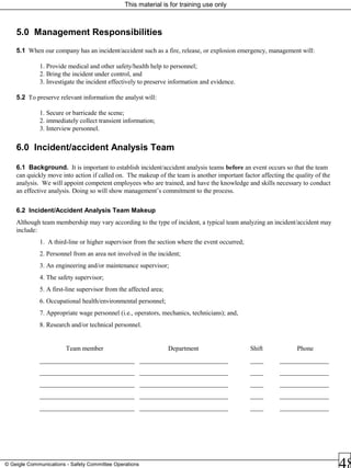 This material is for training use only
© Geigle Communications - Safety Committee Operations
5.0 Management Responsibilities
5.1 When our company has an incident/accident such as a fire, release, or explosion emergency, management will:
1. Provide medical and other safety/health help to personnel;
2. Bring the incident under control, and
3. Investigate the incident effectively to preserve information and evidence.
5.2 To preserve relevant information the analyst will:
1. Secure or barricade the scene;
2. immediately collect transient information;
3. Interview personnel.
6.0 Incident/accident Analysis Team
6.1 Background. It is important to establish incident/accident analysis teams before an event occurs so that the team
can quickly move into action if called on. The makeup of the team is another important factor affecting the quality of the
analysis. We will appoint competent employees who are trained, and have the knowledge and skills necessary to conduct
an effective analysis. Doing so will show management’s commitment to the process.
6.2 Incident/Accident Analysis Team Makeup
Although team membership may vary according to the type of incident, a typical team analyzing an incident/accident may
include:
1. A third-line or higher supervisor from the section where the event occurred;
2. Personnel from an area not involved in the incident;
3. An engineering and/or maintenance supervisor;
4. The safety supervisor;
5. A first-line supervisor from the affected area;
6. Occupational health/environmental personnel;
7. Appropriate wage personnel (i.e., operators, mechanics, technicians); and,
8. Research and/or technical personnel.
Team member Department Shift Phone
_____________________________ ___________________________ ____ _______________
_____________________________ ___________________________ ____ _______________
_____________________________ ___________________________ ____ _______________
_____________________________ ___________________________ ____ _______________
_____________________________ ___________________________ ____ _______________
 