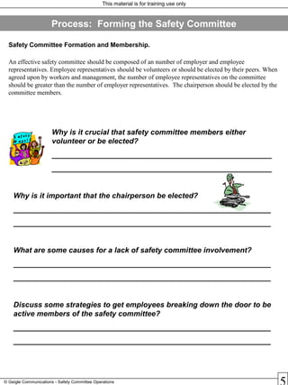This material is for training use only
© Geigle Communications - Safety Committee Operations
Safety Committee Formation and Membership.
An effective safety committee should be composed of an number of employer and employee
representatives. Employee representatives should be volunteers or should be elected by their peers. When
agreed upon by workers and management, the number of employee representatives on the committee
should be greater than the number of employer representatives. The chairperson should be elected by the
committee members.
Why is it crucial that safety committee members either
volunteer or be elected?
_____________________________________________________
_____________________________________________________
Why is it important that the chairperson be elected?
______________________________________________________________
______________________________________________________________
What are some causes for a lack of safety committee involvement?
______________________________________________________________
______________________________________________________________
Discuss some strategies to get employees breaking down the door to be
active members of the safety committee?
______________________________________________________________
______________________________________________________________
Process: Forming the Safety Committee
S af e t y
P ay s !
 