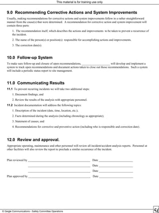 This material is for training use only
© Geigle Communications - Safety Committee Operations
9.0 Recommending Corrective Actions and System Improvements
Usually, making recommendations for corrective actions and system improvements follow in a rather straightforward
manner from the cause(s) that were determined. A recommendation for corrective action and system improvement will
contain three parts:
1. The recommendation itself, which describes the actions and improvements to be taken to prevent a recurrence of
the incident.
2. The name of the person(s) or position(s) responsible for accomplishing actions and improvements.
3. The correction date(s).
10.0 Follow-up System
To make sure follow-up and closure of open recommendations, ___________________ will develop and implement a
system to track open recommendations and document actions taken to close out those recommendations. Such a system
will include a periodic status report to site management.
11.0 Communicating Results
11.1 To prevent recurring incidents we will take two additional steps:
1. Document findings; and
2. Review the results of the analysis with appropriate personnel.
11.2 Incident documentation will address the following topics:
1. Description of the incident (date, time, location, etc.);
2. Facts determined during the analysis (including chronology as appropriate);
3. Statement of causes; and
4. Recommendations for corrective and preventive action (including who is responsible and correction date).
12.0 Review and approval.
Appropriate operating, maintenance and other personnel will review all incident/accident analysis reports. Personnel at
other facilities will also review the report to preclude a similar occurrence of the incident.
Plan reviewed by __________________________________________ Date _______________________
__________________________________________ Date _______________________
__________________________________________ Date _______________________
Plan approved by __________________________________________ Date _______________________
 