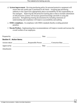 This material is for training use only
© Geigle Communications - Safety Committee Operations
d. System improvement. Revising purchasing policy for personal protective equipment will
ensure that only quality ppe is purchased in the future. Assigning ppe purchasing
authority to line supervisors appropriately places accountability for this responsibility on
line managers. Improving the fall protection training plan so that in includes information
on fall protection systems will increase general knowledge and skills in using fall
protection. Strengthening training documentation by including statements of
understanding and compliance will improve accountability and auditing.
e. OSHA compliance. In compliance with OSHA standards thereby avoiding potential
penalties.
f. Morale/Welfare. Implementing these recommendations will improve morale and increase the
overall welfare of our employees.
Prepared by _________________________________ Date ___________
Section V. Action Items:
Actions taken: __________________Responsible Person __________ Correction Date _______
Approved by _________________________________ Date ___________________________
Attachments:
 