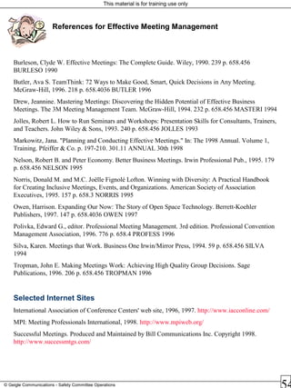 This material is for training use only
© Geigle Communications - Safety Committee Operations
References for Effective Meeting Management
Burleson, Clyde W. Effective Meetings: The Complete Guide. Wiley, 1990. 239 p. 658.456
BURLESO 1990
Butler, Ava S. TeamThink: 72 Ways to Make Good, Smart, Quick Decisions in Any Meeting.
McGraw-Hill, 1996. 218 p. 658.4036 BUTLER 1996
Drew, Jeannine. Mastering Meetings: Discovering the Hidden Potential of Effective Business
Meetings. The 3M Meeting Management Team. McGraw-Hill, 1994. 232 p. 658.456 MASTERI 1994
Jolles, Robert L. How to Run Seminars and Workshops: Presentation Skills for Consultants, Trainers,
and Teachers. John Wiley & Sons, 1993. 240 p. 658.456 JOLLES 1993
Markowitz, Jana. "Planning and Conducting Effective Meetings." In: The 1998 Annual. Volume 1,
Training. Pfeiffer & Co. p. 197-210. 301.11 ANNUAL 30th 1998
Nelson, Robert B. and Peter Economy. Better Business Meetings. Irwin Professional Pub., 1995. 179
p. 658.456 NELSON 1995
Norris, Donald M. and M.C. Joëlle Fignolé Lofton. Winning with Diversity: A Practical Handbook
for Creating Inclusive Meetings, Events, and Organizations. American Society of Association
Executives, 1995. 157 p. 658.3 NORRIS 1995
Owen, Harrison. Expanding Our Now: The Story of Open Space Technology. Berrett-Koehler
Publishers, 1997. 147 p. 658.4036 OWEN 1997
Polivka, Edward G., editor. Professional Meeting Management. 3rd edition. Professional Convention
Management Association, 1996. 776 p. 658.4 PROFESS 1996
Silva, Karen. Meetings that Work. Business One Irwin/Mirror Press, 1994. 59 p. 658.456 SILVA
1994
Tropman, John E. Making Meetings Work: Achieving High Quality Group Decisions. Sage
Publications, 1996. 206 p. 658.456 TROPMAN 1996
Selected Internet Sites
International Association of Conference Centers' web site, 1996, 1997. http://www.iacconline.com/
MPI: Meeting Professionals International, 1998. http://www.mpiweb.org/
Successful Meetings. Produced and Maintained by Bill Communications Inc. Copyright 1998.
http://www.successmtgs.com/
 