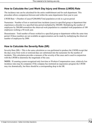 This material is for training use only
© Geigle Communications - Safety Committee Operations
How to Calculate the Lost Work Day Injury and Illness (LWDII) Rate
The incidence rate can be calculated for the entire establishment and for each department. This
procedure allows comparison between and within the same departments from year to year.
LWDII Rate = (Number of cases)*(200,000)/Total population at risk in a given period
Numerator: Number of lost or restricted time incidents (cases) in specified group or department that
experiences a disorder in a specified time period multiplied by 200,000. Multiplying the number of
employees by 200,000 normalizes the observed work population to a standard work population of 100
employees working a 50-week year.
Denominator: Total number of hours worked in a specified group or department within the same time
period. If these numbers are not available an approximation can be made by multiplying the observed
number of employees by 2000.
How to Calculate the Severity Rate (SR)
Severity Rate (SR) = This is the same calculation as was performed to produce the LWDII except that
the days away from work or restricted days are substituted into the numerator for the number of
incidents. This calculation provides a measure of the severity of the cases and is used in conjunction
with the LWDII to determine the magnitude of the case.
NOTE: If counting system recognized only lost-time or Workers Compensation cases, relatively low
incidence rates may be computed. If the company has instituted an ergonomics program the LWDII
may rise dramatically, but there should be a corresponding drop in the SR.
 