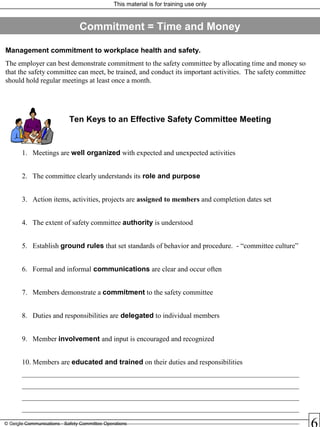 This material is for training use only
© Geigle Communications - Safety Committee Operations
Ten Keys to an Effective Safety Committee Meeting
1. Meetings are well organized with expected and unexpected activities
2. The committee clearly understands its role and purpose
3. Action items, activities, projects are assigned to members and completion dates set
4. The extent of safety committee authority is understood
5. Establish ground rules that set standards of behavior and procedure. - “committee culture”
6. Formal and informal communications are clear and occur often
7. Members demonstrate a commitment to the safety committee
8. Duties and responsibilities are delegated to individual members
9. Member involvement and input is encouraged and recognized
10. Members are educated and trained on their duties and responsibilities
______________________________________________________________________________
______________________________________________________________________________
______________________________________________________________________________
______________________________________________________________________________
______________________________________________________________________________
Management commitment to workplace health and safety.
The employer can best demonstrate commitment to the safety committee by allocating time and money so
that the safety committee can meet, be trained, and conduct its important activities. The safety committee
should hold regular meetings at least once a month.
Commitment = Time and Money
 