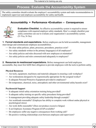 This material is for training use only
© Geigle Communications - Safety Committee Operations
The safety committee should evaluate the employer’s accountability system and make recommendations to
implement supervisor and employee accountability for safety and health.
The safety committee should evaluate the employer’s accountability system and make recommendations to
implement supervisor and employee accountability for safety and health.
Accountability = Performance +Evaluation  Consequences
Evaluation Checklist. An effective accountability system is required to ensure
compliance with required employer safety standards. Here’s a simple checklist your
safety committee can use to evaluate your organization’s accountability system.
(Y=Yes, N=No)
1. Formal standards and expectations. Before employees can be held accountable, management
must design and communicate employee accountabilities.
— Do clear safety policies, plans, processes, procedures, practices exist?
— Are safety standards written in the primary language(s) of all employees?
— Are safety policies and rules discussed with new employees at orientation?
— Are safety policies and rules communicated adequately to employees?
2. Resources to meet/exceed expectations. Before management can hold employees
accountable, they must first fulfill their obligation to provide employees with the tools to perform safely.
Physical Resources
— Are tools, equipment, machinery and materials adequate in ensuring a safe workplace?
— Are workstations designed to be ergonomically appropriate for the assigned worker?
— Is adequate Personal Protective Equipment provided to employees?
— Do temperature, chemical, noise, atmospheric and other environmental safety hazards exist?
Psychosocial Support
— Is adequate initial safety orientation training being provided?
— Is adequate safety training on specific safety procedures being provided?
— Is management providing adequate safety leadership through example?
— Are workloads reasonable? (Employee has ability to complete work without undue physical or
psychological stress)
— Are work shifts reasonable? (Does not produce excessive fatigue)
— Is an Employee Assistance Program (EAP) available?
— Do employees suffer any negative consequences from working safe?
— Do positive working relationships exist between employees and supervisors?
Process: Evaluate the Accountability System
 