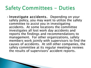 • Investigate accidents. Depending on your
  safety policy, you may want to utilize the safety
  committee to assist you in investigating
  accidents. At some locations the committee
  investigates all lost work day accidents and
  reports the findings and recommendations to
  management. For other organizations, safety
  members work jointly with supervisors to find the
  causes of accidents. At still other companies, the
  safety committee at its regular meetings reviews
  the results of supervisors' accident reports.
 