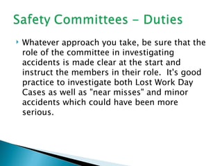    Whatever approach you take, be sure that the
    role of the committee in investigating
    accidents is made clear at the start and
    instruct the members in their role. It's good
    practice to investigate both Lost Work Day
    Cases as well as "near misses" and minor
    accidents which could have been more
    serious.
 