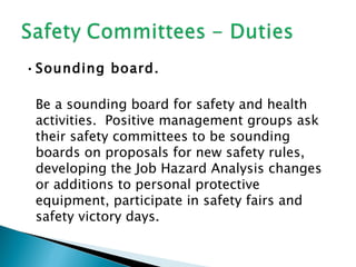 • Sounding board.

 Be a sounding board for safety and health
 activities. Positive management groups ask
 their safety committees to be sounding
 boards on proposals for new safety rules,
 developing the Job Hazard Analysis changes
 or additions to personal protective
 equipment, participate in safety fairs and
 safety victory days.
 