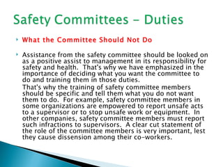    What the Committee Should Not Do

   Assistance from the safety committee should be looked on
    as a positive assist to management in its responsibility for
    safety and health. That's why we have emphasized in the
    importance of deciding what you want the committee to
    do and training them in those duties.
    That's why the training of safety committee members
    should be specific and tell them what you do not want
    them to do. For example, safety committee members in
    some organizations are empowered to report unsafe acts
    to a supervisor or to stop unsafe work or equipment. In
    other companies, safety committee members must report
    such infractions to supervisors. A clear cut statement of
    the role of the committee members is very important, lest
    they cause dissension among their co-workers.
 
