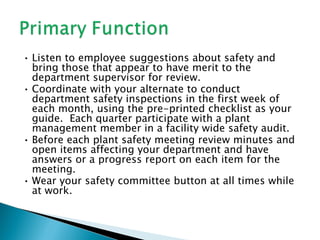 • Listen to employee suggestions about safety and
  bring those that appear to have merit to the
  department supervisor for review.
• Coordinate with your alternate to conduct
  department safety inspections in the first week of
  each month, using the pre-printed checklist as your
  guide. Each quarter participate with a plant
  management member in a facility wide safety audit.
• Before each plant safety meeting review minutes and
  open items affecting your department and have
  answers or a progress report on each item for the
  meeting.
• Wear your safety committee button at all times while
  at work.
 