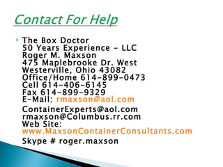    The Box Doctor
    50 Years Experience - LLC
    Roger M. Maxson
    475 Maplebrooke Dr. West
    Westerville, Ohio 43082
    Office/Home 614-899-0473
    Cell 614-406-6145
    Fax 614-899-9329
    E-Mail: rmaxson@aol.com
    ContainerExperts@aol.com
    rmaxson@Columbus.rr.com
    Web Site:
    www.MaxsonContainerConsultants.com
    Skype # roger.maxson
 