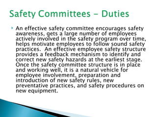    An effective safety committee encourages safety
    awareness, gets a large number of employees
    actively involved in the safety program over time,
    helps motivate employees to follow sound safety
    practices. An effective employee safety structure
    provides a feedback mechanism to identify and
    correct new safety hazards at the earliest stage.
    Once the safety committee structure is in place
    and working well, it is a natural vehicle for
    employee involvement, preparation and
    introduction of new safety rules, new
    preventative practices, and safety procedures on
    new equipment.
 