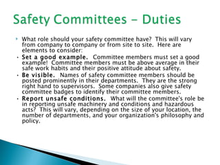  What role should your safety committee have? This will vary
  from company to company or from site to site. Here are
  elements to consider:
• Set a good example. Committee members must set a good
  example! Committee members must be above average in their
  safe work habits and their positive attitude about safety.
• Be visible. Names of safety committee members should be
  posted prominently in their departments. They are the strong
  right hand to supervisors. Some companies also give safety
  committee badges to identify their committee members.
• Report unsafe conditions. What will the committee's role be
  in reporting unsafe machinery and conditions and hazardous
  acts? This will vary, depending on the size of your location, the
  number of departments, and your organization's philosophy and
  policy.
 