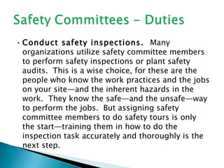 • Conduct safety inspections. Many
  organizations utilize safety committee members
  to perform safety inspections or plant safety
  audits. This is a wise choice, for these are the
  people who know the work practices and the jobs
  on your site—and the inherent hazards in the
  work. They know the safe—and the unsafe—way
  to perform the jobs. But assigning safety
  committee members to do safety tours is only
  the start—training them in how to do the
  inspection task accurately and thoroughly is the
  next step.
 