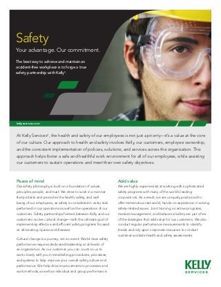 Safety
Your advantage. Our commitment.
The best way to achieve and maintain an
accident-free workplace is to forge a true	
safety partnership with Kelly®.




kellyservices.com



At Kelly Services®, the health and safety of our employees is not just a priority—it’s a value at the core
of our culture. Our approach to health and safety involves Kelly, our customers, employee ownership,
and the consistent implementation of policies, solutions, and services across the organization. This
approach helps foster a safe and healthful work environment for all of our employees, while assisting
our customers to sustain operations and meet their own safety objectives.



Peace of mind                                                    Add value
Our safety philosophy is built on a foundation of values,        We are highly experienced at working with sophisticated
principles, people, and trust. We strive to work in a manner     safety programs with many of the world’s leading
that protects and promotes the health, safety, and well          corporations. As a result, we are uniquely positioned to
being of our employees, as safety is considered in every task    offer tremendous real-world, hands-on experience in solving
performed in our operations as well as the operations of our     safety-related issues. Joint training, incentive programs,
customers. Safety partnerships formed between Kelly and our      medical management, and behavioral safety are just a few
customers involve cultural change—with the ultimate goal of      of the strategies that add value for our customers. We also
implementing effective and efficient safety programs focused     conduct regular performance measurements to identify
on eliminating injuries and illnesses.                           trends and rely upon corporate resources to conduct
                                                                 customer worksite health and safety assessments.
Cultural change is a journey, not an event. World-class safety
performance requires dedicated leadership at all levels of
an organization. As our customer, you can count on us to
work closely with you in establishing procedures, processes,
and systems to help improve your overall safety culture and
performance. We help drive improvements in processes and
work methods, as well as individual and group performance.
 