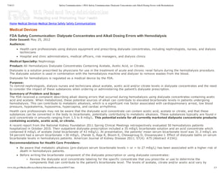 7/16/13 Safety Communications > FDA Safety Communication: Dialysate Concentrates and Alkali Dosing Errors with Hemodialysis
www.fda.gov/MedicalDevices/Safety/AlertsandNotices/ucm305477.htm 1/3
FDA  Safety  Communication:  Dialysate  Concentrates  and  Alkali  Dosing  Errors  with  Hemodialysis
Date  Issued:  May  25,  2012
Audience:
Health  care  professionals  using  dialysis  equipment  and  prescribing  dialysate  concentrates,  including  nephrologists,  nurses,  and  dialysis
technicians
Hospital  and  clinic  administrators,  medical  officers,  risk  managers,  and  dialysis  clinics
Medical  Specialty:  Nephrology
Product:  All  Hemodialysis  Dialysate  Concentrates  Containing  Acetate,  Acetic  Acid,  or  Citrate.
Dialysate  is  a  solution  prescribed  by  physicians  for  use  in  the  treatment  of  acute  and  chronic  renal  failure  during  the  hemodialysis  procedure.
The  dialysate  solution  is  used  in  combination  with  the  hemodialysis  machine  and  dialyzer  to  remove  wastes  from  the  blood.
Dialysate  for  hemodialysis  is  regulated  as  a  medical  device  by  the  FDA.
Purpose:  
To  remind  nephrologists,  dialysis  nurses  and  technicians  about  acetate,  acetic  acid  and/or  citrate  levels  in  dialysate  concentrates  and  the  need
to  consider  the  impact  of  these  substances  when  ordering  or  administering  the  patient’s  dialysate  prescription.
Summary  of  Problem  and  Scope:  
The  FDA  received  a  complaint  describing  alkali  dosing  errors  that  occurred  during  hemodialysis  using  dialysate  concentrates  containing  acetic
acid  and  acetate.  When  metabolized,  these  potential  sources  of  alkali  can  contribute  to  elevated  bicarbonate  levels  in  patients  undergoing
hemodialysis.  This  can  contribute  to  metabolic  alkalosis,  which  is  a  significant  risk  factor  associated  with  cardiopulmonary  arrest,  low  blood
pressure,  hypokalemia,  hypoxemia,  hypercapnia,  and  cardiac  arrhythmia.
Health  care  professionals  may  not  be  aware  that  the  dialysate  acid  concentrate  can  contain  acetic  acid,  acetate  or  citrate,  and  that  these
substances  can  be  converted  in  the  body  to  bicarbonate,  potentially  contributing  to  metabolic  alkalosis.  These  substances  typically  are  found  in
acid  concentrate  in  amounts  ranging  from  1.5  to  8  mEq/L.  This  potential  exists  for  all  currently  marketed  dialysate  concentrate  products
containing  acetate,  acetic  acid,  or  citrate.
A  recent  report  from  the  National  Kidney  Foundation  2011  Spring  Clinical  Meetings  retrospectively  evaluated  50  hemodialysis  patients
hospitalized  in  October  2010.  Their  outpatient  dialysate  prescription  included  a  35  mEq/L  bicarbonate  solution  and  an  acid  concentrate  which
contained  8  mEq/L  of  acetate  (total  bicarbonate  of  43  mEq/L).  At  presentation,  the  patients’  mean  serum  bicarbonate  level  was  31.3  mEq/L  and
54  percent  had  a  serum  bicarbonate  >30  mEq/L.  (Pande  S,  Raja  R,  Bloom  E,  Chewaproug  D,  Dissanayake  I.  Effect  of  dialysate  baths  on  serum
bicarbonate  levels  in  hemodialysis  patients.  American  Journal  of  Kidney  Disease  2011;;  57(4):  A75  (Abstract  #234))
Recommendations  for  Health  Care  Providers:
Be  aware  that  metabolic  alkalosis  (pre-­dialysis  serum  bicarbonate  levels  >  or  =  to  27  mEq/L)  has  been  associated  with  a  higher  risk  of
death  in  hemodialysis  patients.
Before  writing  the  bicarbonate  component  of  the  dialysate  prescription  or  using  dialysate  concentrates:
Review  the  dialysate  acid  concentrate  labeling  for  the  specific  concentrate  that  you  prescribe  or  use  to  determine  the
components  that  can  contribute  to  the  patient’s  bicarbonate  level.  The  levels  of  acetate,  citrate  and/or  acetic  acid  vary  by
Medical  Devices
Home Medical Devices Medical Device Safety Safety Communications
This FDA patient safety communication was uploaded by the
dialysis lawsuit lawyers who sponsor http://dialysis-lawsuits.org,
where you can get more information and a free legal review of
your potential NaturaLyte, GranuFlo or other dialysis lawsuit.
 