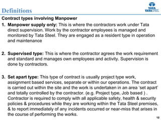 10
Contract types involving Manpower
1. Manpower supply only: This is where the contractors work under Tata
direct supervision. Work by the contractor employees is managed and
monitored by Tata Steel. They are engaged as a resident type in operation
and maintenance
2. Supervised type: This is where the contractor agrees the work requirement
and standard and manages own employees and activity. Supervision is
done by contractors.
3. Set apart type: This type of contract is usually project type work,
assignment based services, separate or within our operations. The contract
is carried out within the site and the work is undertaken in an area ‘set apart’
and totally controlled by the contractor. (e.g. Project type, Job based ) .
Contractor is required to comply with all applicable safety, health & security
policies & procedures while they are working within the Tata Steel premises,
& to report immediately of any incidents occurred or near-miss that arises in
the course of performing the works.
Definitions
 