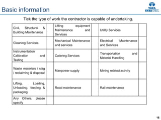 16
Civil, Structural &
Building Maintenance
Lifting equipment
Maintenance and
Services
Utility Services
Cleaning Services
Mechanical Maintenance
and services
Electrical Maintenance
and Services
Instrumentation
Calibration and
Testing
Catering Services
Transportation and
Material Handling
Waste materials / slag
/ reclaiming & disposal
Manpower supply Mining related activity
Lifting, Loading,
Unloading, feeding &
packaging
Road maintenance Rail maintenance
Any Others, please
specify
Tick the type of work the contractor is capable of undertaking.
Basic information
 
