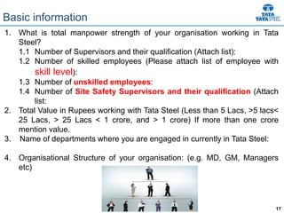 17
1. What is total manpower strength of your organisation working in Tata
Steel?
1.1 Number of Supervisors and their qualification (Attach list):
1.2 Number of skilled employees (Please attach list of employee with
skill level):
1.3 Number of unskilled employees:
1.4 Number of Site Safety Supervisors and their qualification (Attach
list:
2. Total Value in Rupees working with Tata Steel (Less than 5 Lacs, >5 lacs<
25 Lacs, > 25 Lacs < 1 crore, and > 1 crore) If more than one crore
mention value.
3. Name of departments where you are engaged in currently in Tata Steel:
4. Organisational Structure of your organisation: (e.g. MD, GM, Managers
etc)
Basic information
 